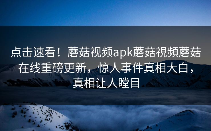 点击速看！蘑菇视频apk蘑菇視頻蘑菇在线重磅更新，惊人事件真相大白，真相让人瞠目