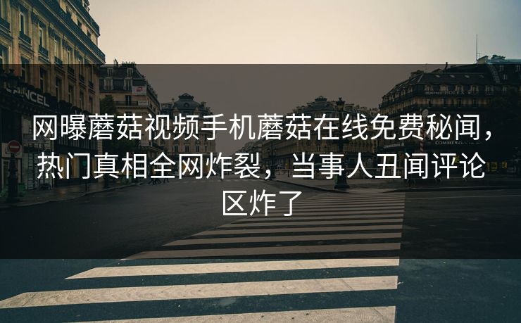 网曝蘑菇视频手机蘑菇在线免费秘闻，热门真相全网炸裂，当事人丑闻评论区炸了