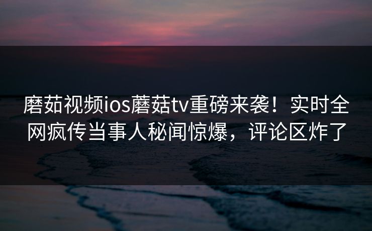 磨茹视频ios蘑菇tv重磅来袭！实时全网疯传当事人秘闻惊爆，评论区炸了