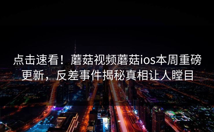 点击速看！蘑菇视频蘑菇ios本周重磅更新，反差事件揭秘真相让人瞠目