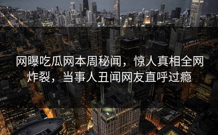 网曝吃瓜网本周秘闻，惊人真相全网炸裂，当事人丑闻网友直呼过瘾