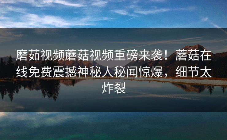磨茹视频蘑菇视频重磅来袭！蘑菇在线免费震撼神秘人秘闻惊爆，细节太炸裂