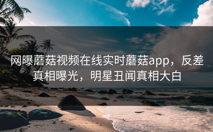 网曝蘑菇视频在线实时蘑菇app，反差真相曝光，明星丑闻真相大白