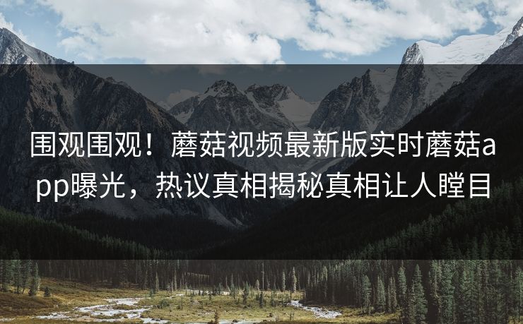 围观围观！蘑菇视频最新版实时蘑菇app曝光，热议真相揭秘真相让人瞠目