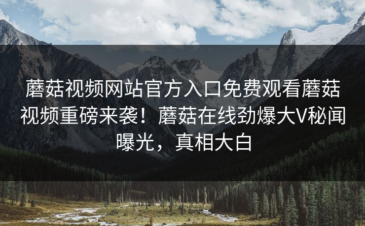 蘑菇视频网站官方入口免费观看蘑菇视频重磅来袭！蘑菇在线劲爆大V秘闻曝光，真相大白