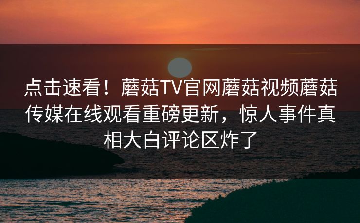 点击速看！蘑菇TV官网蘑菇视频蘑菇传媒在线观看重磅更新，惊人事件真相大白评论区炸了