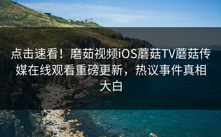 点击速看！磨茹视频iOS蘑菇TV蘑菇传媒在线观看重磅更新，热议事件真相大白