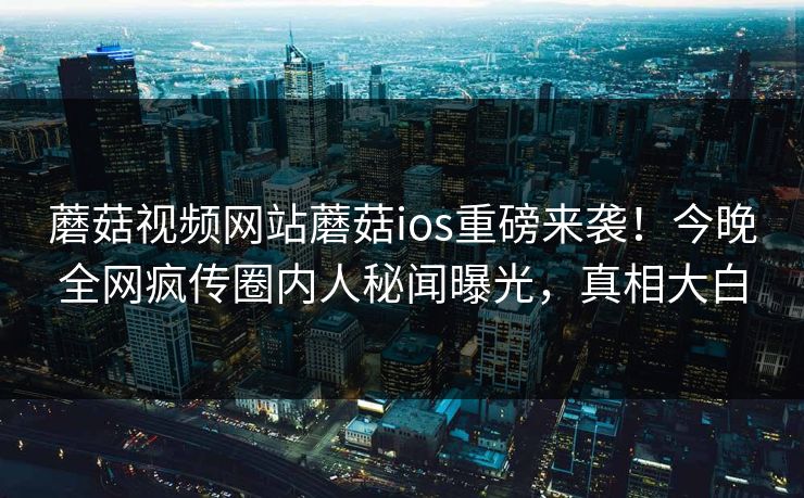蘑菇视频网站蘑菇ios重磅来袭！今晚全网疯传圈内人秘闻曝光，真相大白