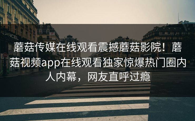 蘑菇传媒在线观看震撼蘑菇影院！蘑菇视频app在线观看独家惊爆热门圈内人内幕，网友直呼过瘾