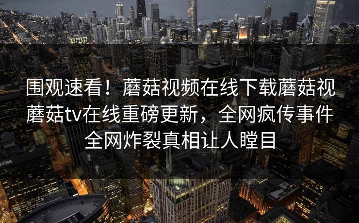 围观速看！蘑菇视频在线下载蘑菇视蘑菇tv在线重磅更新，全网疯传事件全网炸裂真相让人瞠目