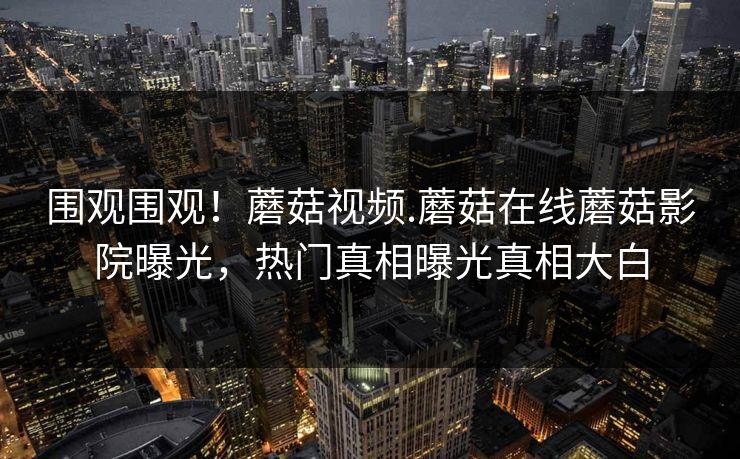 围观围观！蘑菇视频.蘑菇在线蘑菇影院曝光，热门真相曝光真相大白