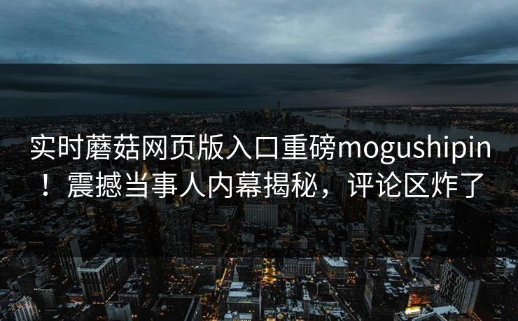 实时蘑菇网页版入口重磅mogushipin！震撼当事人内幕揭秘，评论区炸了