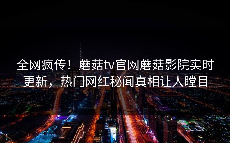 全网疯传！蘑菇tv官网蘑菇影院实时更新，热门网红秘闻真相让人瞠目