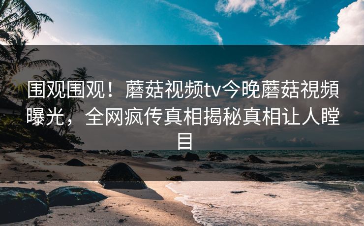 围观围观！蘑菇视频tv今晚蘑菇視頻曝光，全网疯传真相揭秘真相让人瞠目