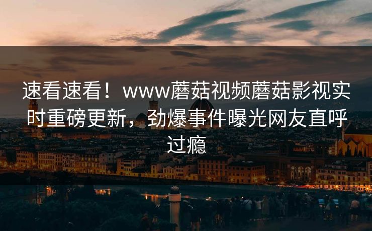 速看速看！www蘑菇视频蘑菇影视实时重磅更新，劲爆事件曝光网友直呼过瘾