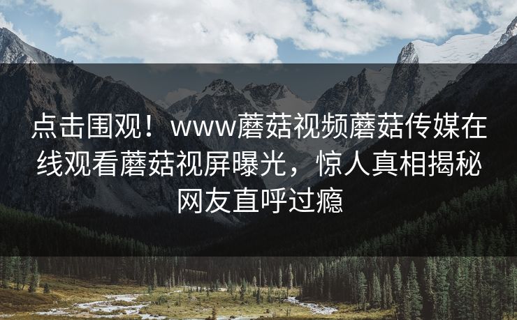 点击围观！www蘑菇视频蘑菇传媒在线观看蘑菇视屏曝光，惊人真相揭秘网友直呼过瘾