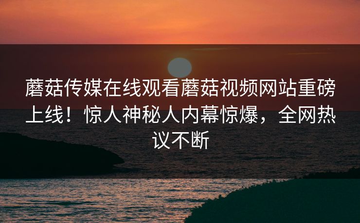 蘑菇传媒在线观看蘑菇视频网站重磅上线！惊人神秘人内幕惊爆，全网热议不断
