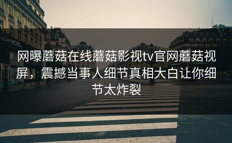 网曝蘑菇在线蘑菇影视tv官网蘑菇视屏，震撼当事人细节真相大白让你细节太炸裂