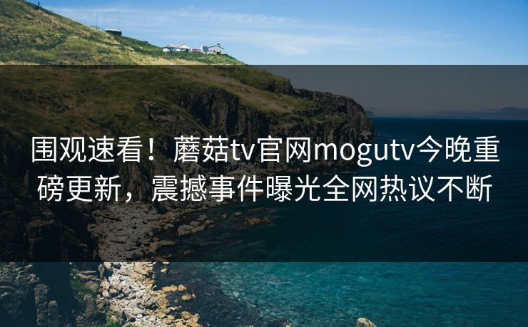 围观速看！蘑菇tv官网mogutv今晚重磅更新，震撼事件曝光全网热议不断
