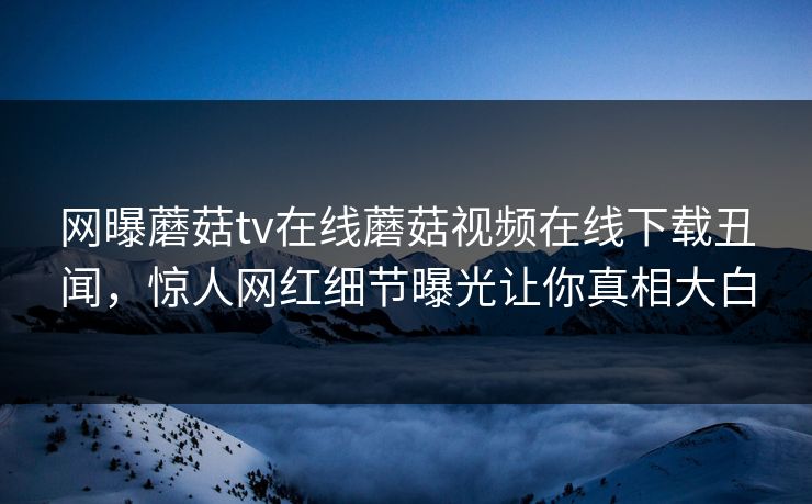 网曝蘑菇tv在线蘑菇视频在线下载丑闻，惊人网红细节曝光让你真相大白