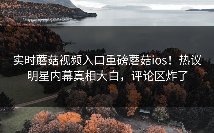 实时蘑菇视频入口重磅蘑菇ios！热议明星内幕真相大白，评论区炸了