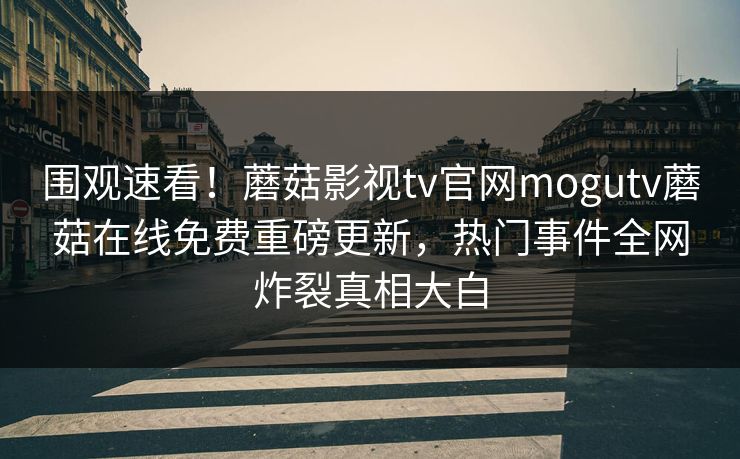 围观速看！蘑菇影视tv官网mogutv蘑菇在线免费重磅更新，热门事件全网炸裂真相大白