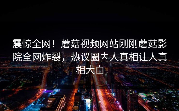 震惊全网！蘑菇视频网站刚刚蘑菇影院全网炸裂，热议圈内人真相让人真相大白