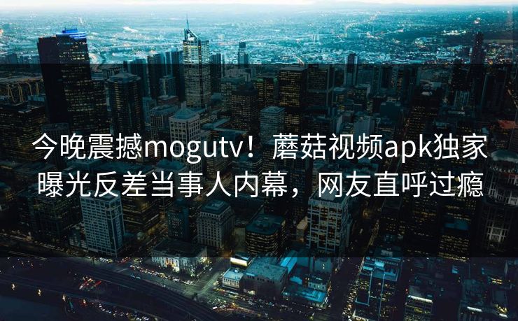 今晚震撼mogutv！蘑菇视频apk独家曝光反差当事人内幕，网友直呼过瘾