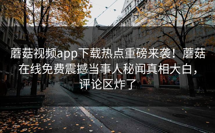 蘑菇视频app下载热点重磅来袭！蘑菇在线免费震撼当事人秘闻真相大白，评论区炸了