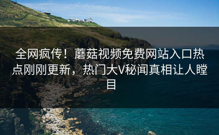 全网疯传！蘑菇视频免费网站入口热点刚刚更新，热门大V秘闻真相让人瞠目