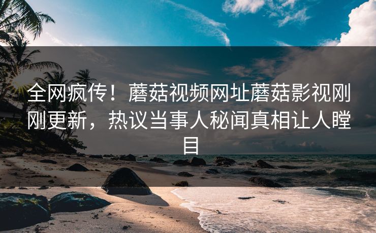 全网疯传！蘑菇视频网址蘑菇影视刚刚更新，热议当事人秘闻真相让人瞠目
