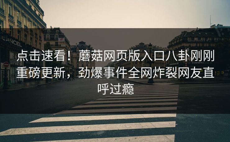 点击速看！蘑菇网页版入口八卦刚刚重磅更新，劲爆事件全网炸裂网友直呼过瘾
