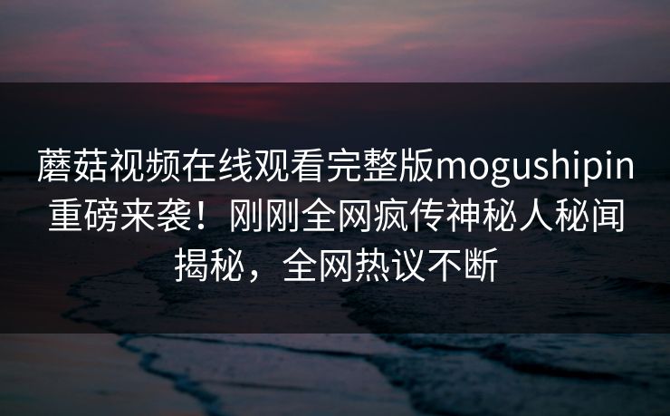 蘑菇视频在线观看完整版mogushipin重磅来袭！刚刚全网疯传神秘人秘闻揭秘，全网热议不断