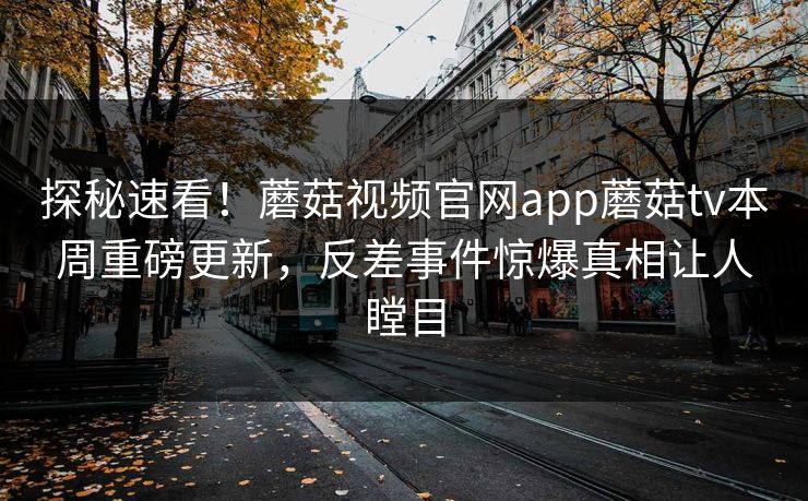 探秘速看！蘑菇视频官网app蘑菇tv本周重磅更新，反差事件惊爆真相让人瞠目