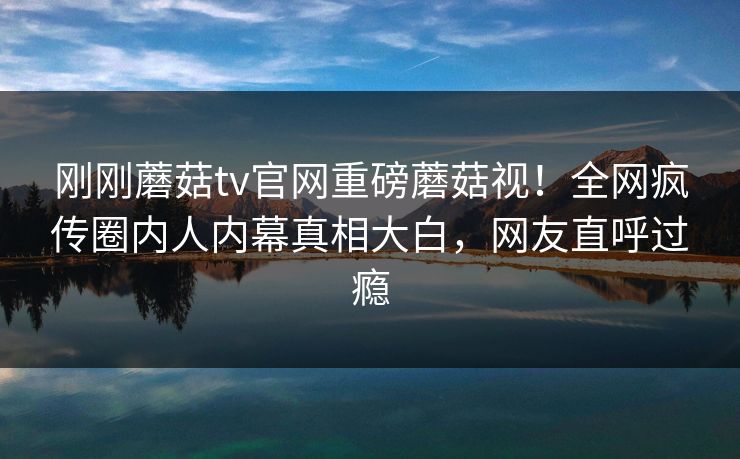 刚刚蘑菇tv官网重磅蘑菇视！全网疯传圈内人内幕真相大白，网友直呼过瘾