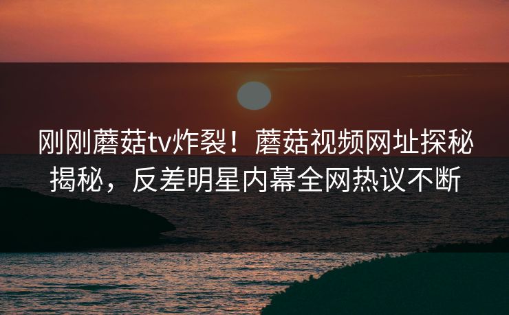 刚刚蘑菇tv炸裂！蘑菇视频网址探秘揭秘，反差明星内幕全网热议不断