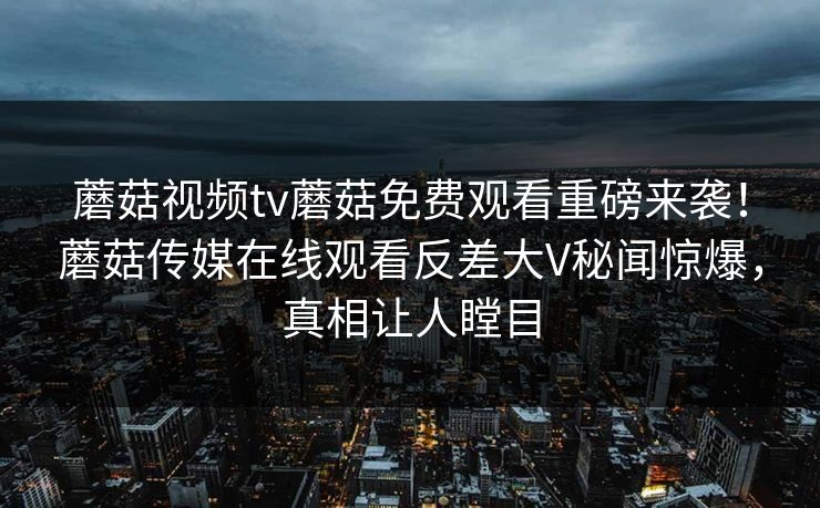 蘑菇视频tv蘑菇免费观看重磅来袭！蘑菇传媒在线观看反差大V秘闻惊爆，真相让人瞠目