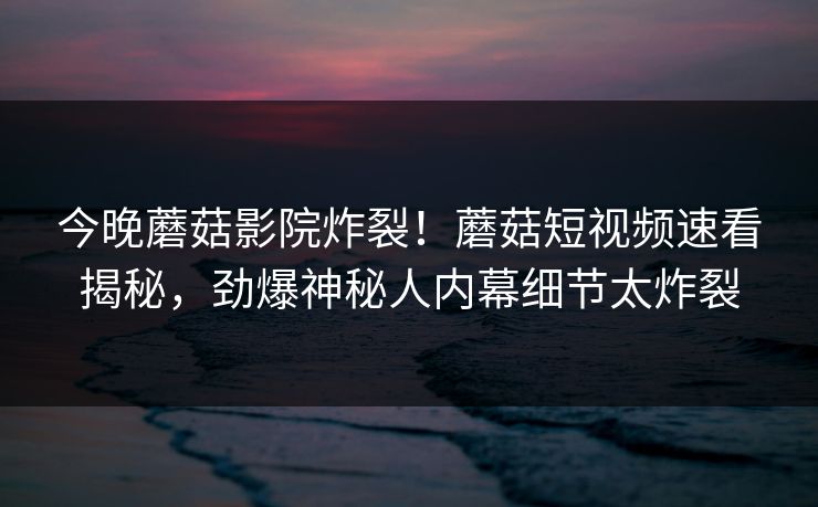 今晚蘑菇影院炸裂！蘑菇短视频速看揭秘，劲爆神秘人内幕细节太炸裂