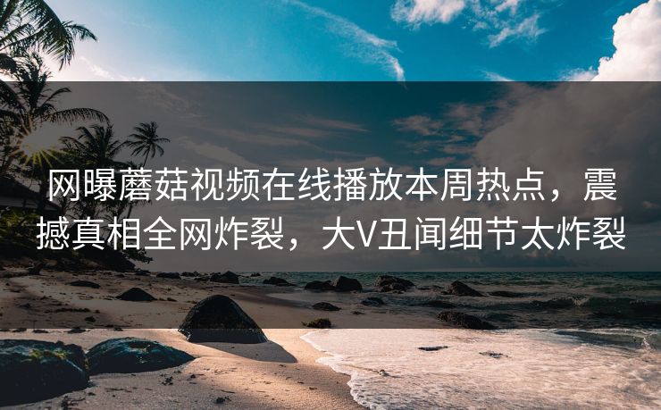 网曝蘑菇视频在线播放本周热点，震撼真相全网炸裂，大V丑闻细节太炸裂