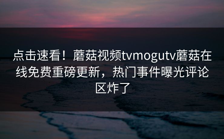 点击速看！蘑菇视频tvmogutv蘑菇在线免费重磅更新，热门事件曝光评论区炸了