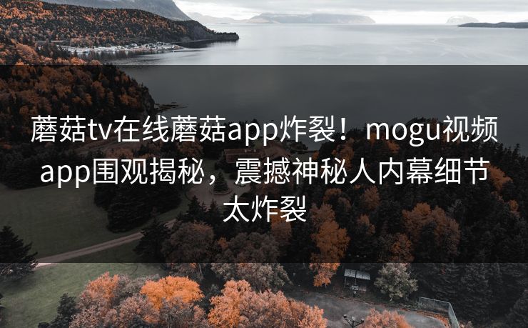 蘑菇tv在线蘑菇app炸裂！mogu视频app围观揭秘，震撼神秘人内幕细节太炸裂