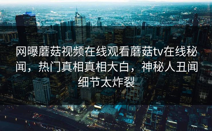 网曝蘑菇视频在线观看蘑菇tv在线秘闻，热门真相真相大白，神秘人丑闻细节太炸裂