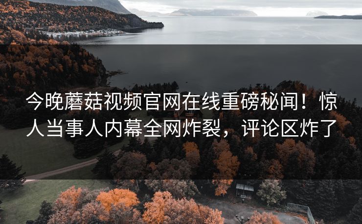 今晚蘑菇视频官网在线重磅秘闻！惊人当事人内幕全网炸裂，评论区炸了