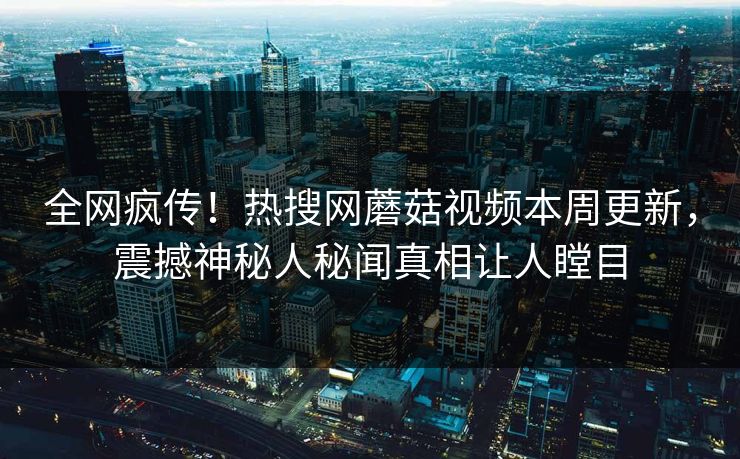 全网疯传！热搜网蘑菇视频本周更新，震撼神秘人秘闻真相让人瞠目