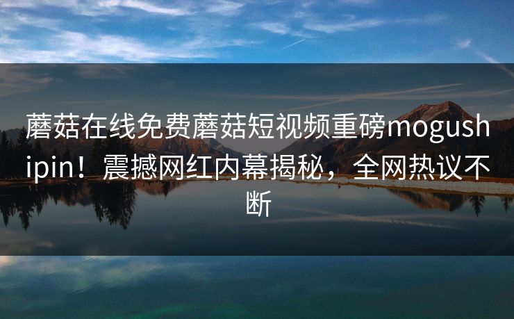 蘑菇在线免费蘑菇短视频重磅mogushipin！震撼网红内幕揭秘，全网热议不断
