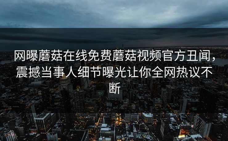网曝蘑菇在线免费蘑菇视频官方丑闻，震撼当事人细节曝光让你全网热议不断