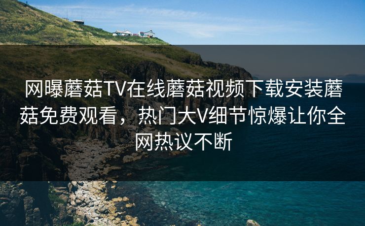 网曝蘑菇TV在线蘑菇视频下载安装蘑菇免费观看，热门大V细节惊爆让你全网热议不断