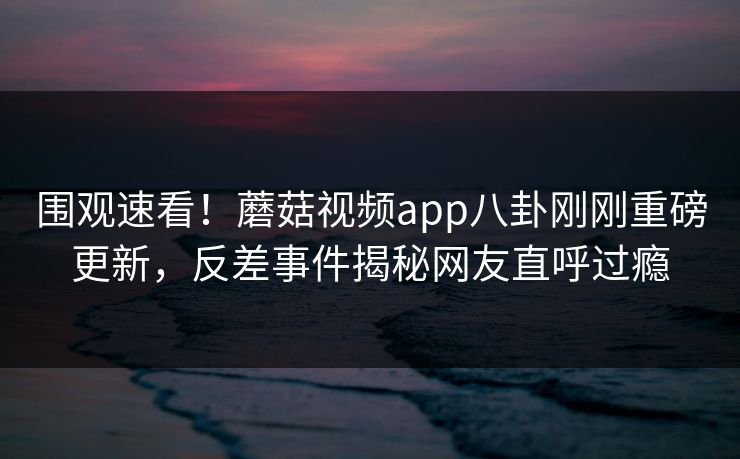 围观速看！蘑菇视频app八卦刚刚重磅更新，反差事件揭秘网友直呼过瘾