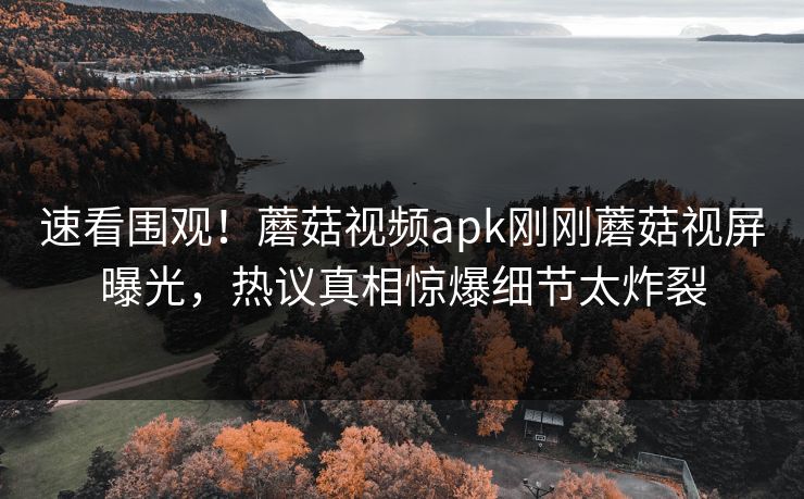 速看围观！蘑菇视频apk刚刚蘑菇视屏曝光，热议真相惊爆细节太炸裂