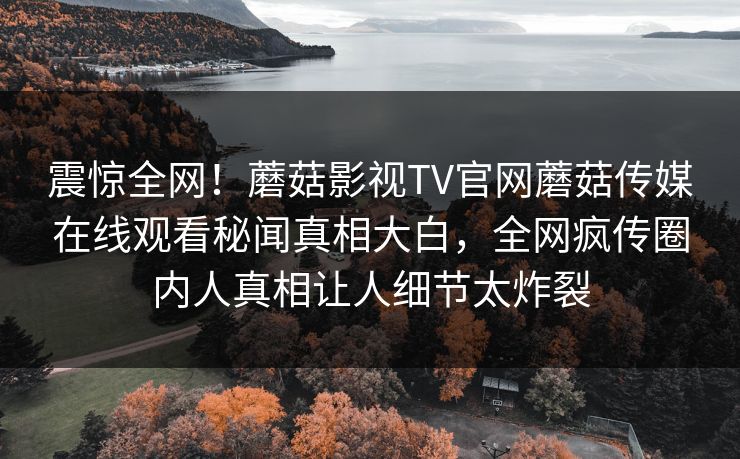 震惊全网！蘑菇影视TV官网蘑菇传媒在线观看秘闻真相大白，全网疯传圈内人真相让人细节太炸裂